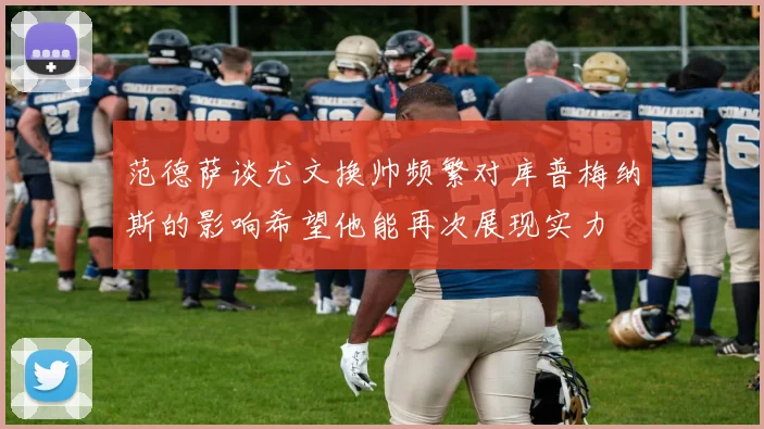 范德萨谈尤文换帅频繁对库普梅纳斯的影响希望他能再次展现实力
