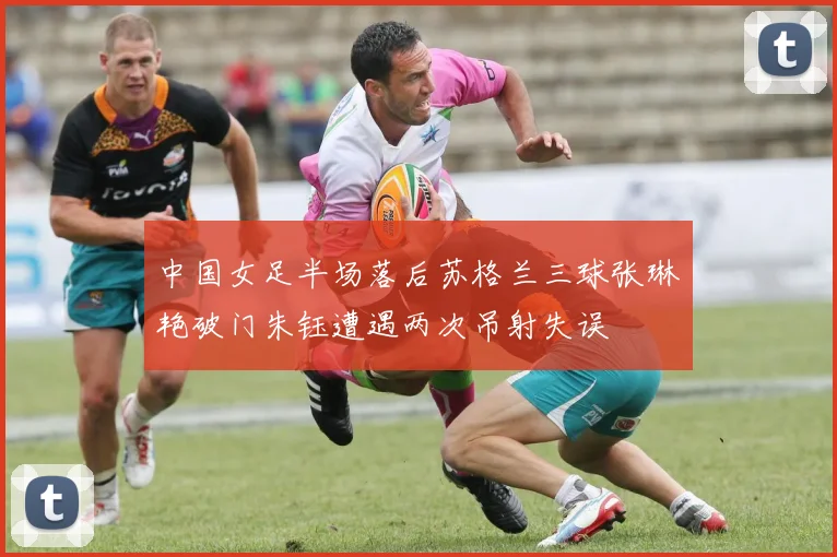 中国女足半场落后苏格兰三球张琳艳破门朱钰遭遇两次吊射失误