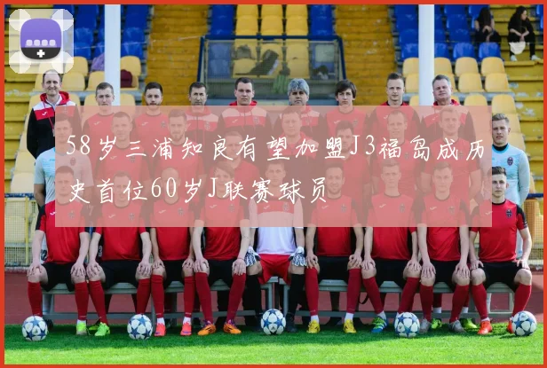 58岁三浦知良有望加盟J3福岛成历史首位60岁J联赛球员