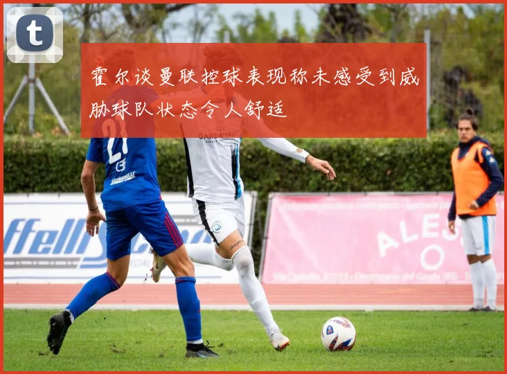 霍尔谈曼联控球表现称未感受到威胁球队状态令人舒适