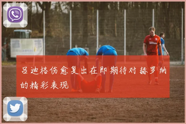 吕迪格伤愈复出在即期待对赫罗纳的精彩表现