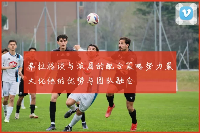 弗拉格谈与浓眉的配合策略努力最大化他的优势与团队融合