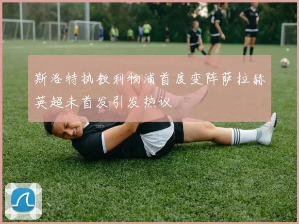 斯洛特执教利物浦首度变阵萨拉赫英超未首发引发热议