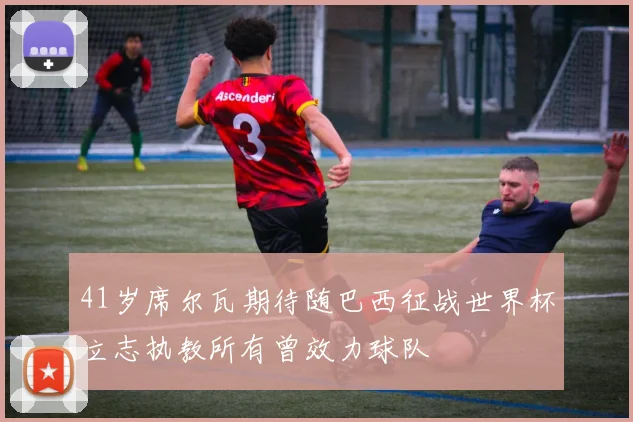 41岁席尔瓦期待随巴西征战世界杯立志执教所有曾效力球队