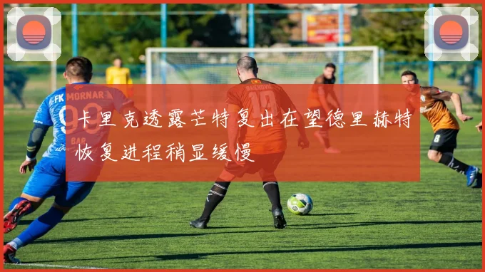 卡里克透露芒特复出在望德里赫特恢复进程稍显缓慢