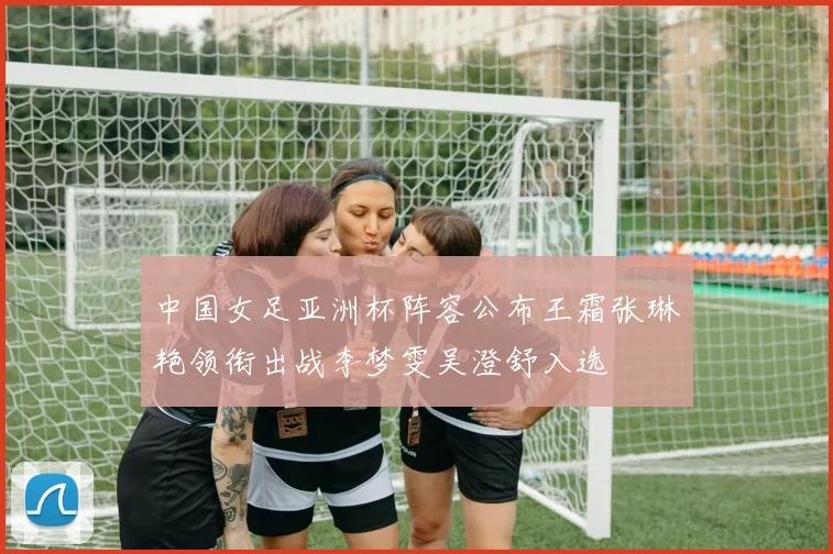 中国女足亚洲杯阵容公布王霜张琳艳领衔出战李梦雯吴澄舒入选