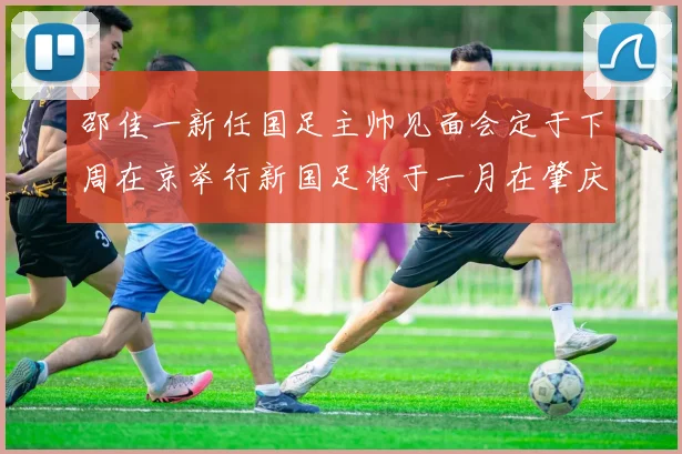 邵佳一新任国足主帅见面会定于下周在京举行新国足将于一月在肇庆集训