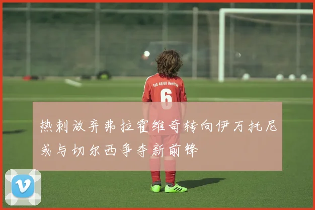 热刺放弃弗拉霍维奇转向伊万托尼或与切尔西争夺新前锋
