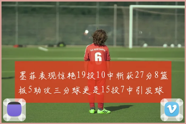 墨菲表现惊艳19投10中斩获27分8篮板5助攻三分球更是15投7中引发球队关注