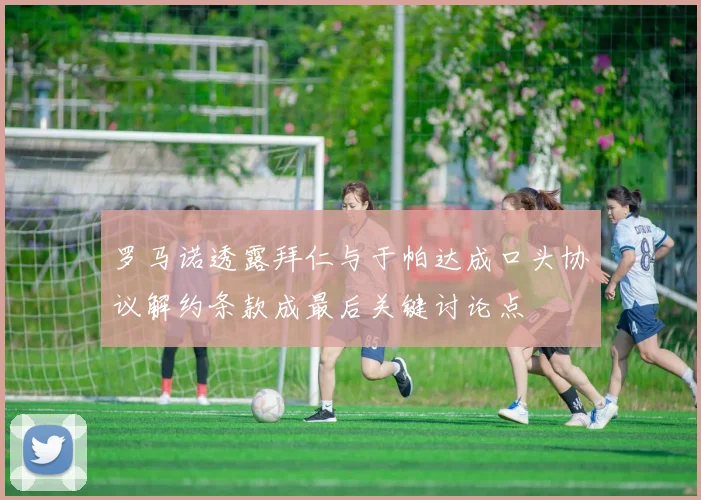 罗马诺透露拜仁与于帕达成口头协议解约条款成最后关键讨论点