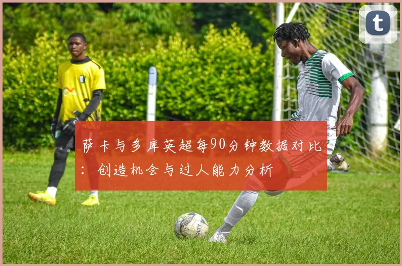 萨卡与多库英超每90分钟数据对比：创造机会与过人能力分析