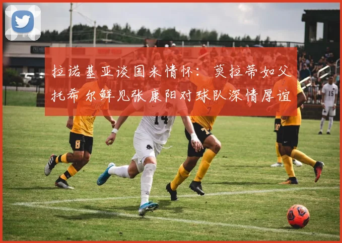 拉诺基亚谈国米情怀：莫拉蒂如父托希尔鲜见张康阳对球队深情厚谊