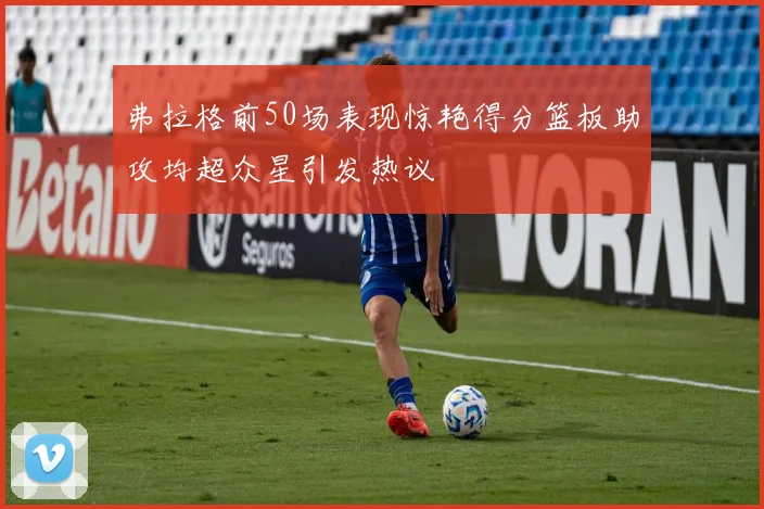 弗拉格前50场表现惊艳得分篮板助攻均超众星引发热议