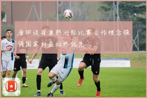 唐田谈崔康熙洲际比赛合作理念强调国家利益始终优先