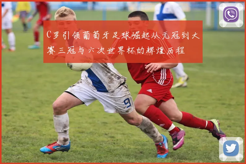 C罗引领葡萄牙足球崛起从无冠到大赛三冠与六次世界杯的辉煌历程