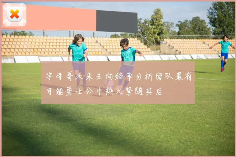 字母哥未来去向赔率分析留队最有可能勇士公牛热火紧随其后