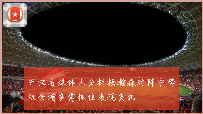 开拓者媒体人分析杨瀚森对阵中锋机会增多需抓住表现良机