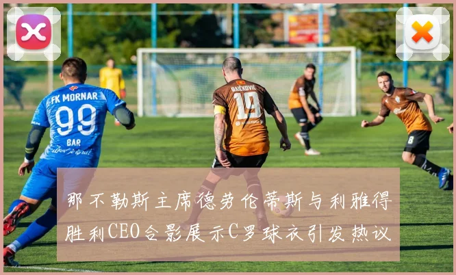 那不勒斯主席德劳伦蒂斯与利雅得胜利CEO合影展示C罗球衣引发热议
