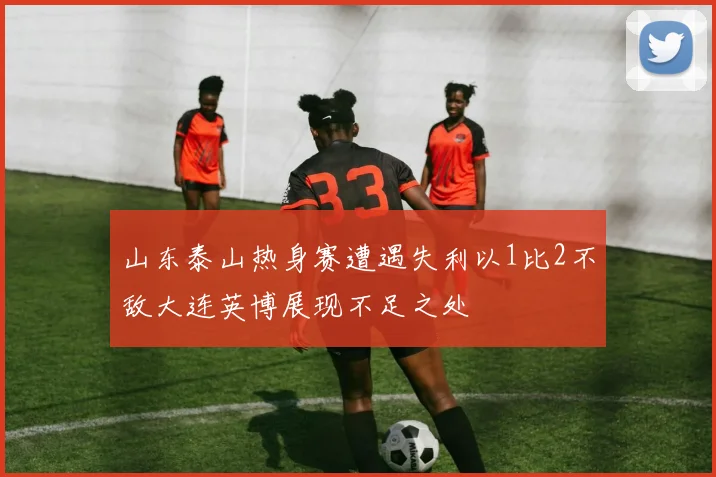 山东泰山热身赛遭遇失利以1比2不敌大连英博展现不足之处