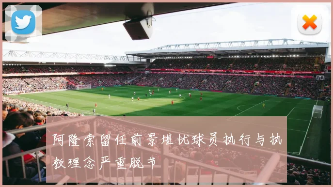 阿隆索留任前景堪忧球员执行与执教理念严重脱节