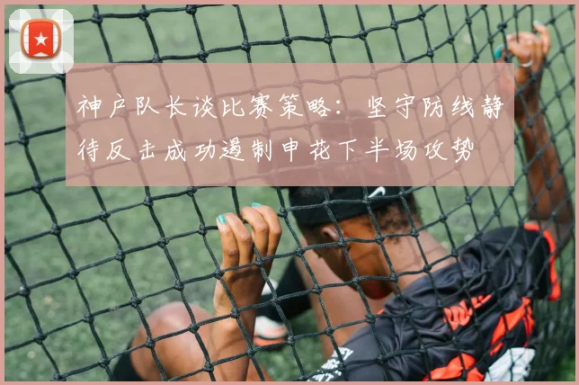 神户队长谈比赛策略：坚守防线静待反击成功遏制申花下半场攻势