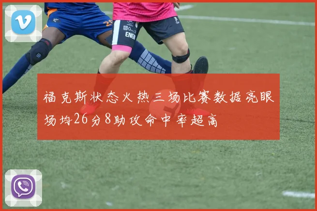 福克斯状态火热三场比赛数据亮眼场均26分8助攻命中率超高