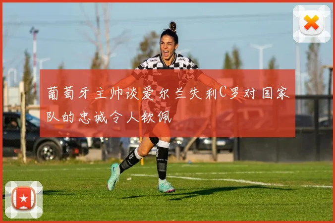葡萄牙主帅谈爱尔兰失利C罗对国家队的忠诚令人钦佩