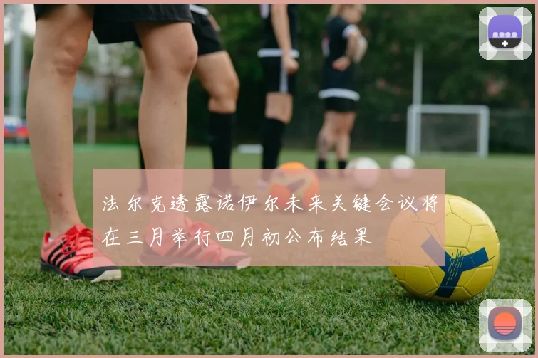 法尔克透露诺伊尔未来关键会议将在三月举行四月初公布结果