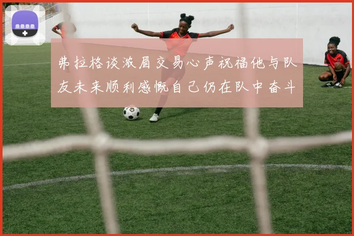 弗拉格谈浓眉交易心声祝福他与队友未来顺利感慨自己仍在队中奋斗