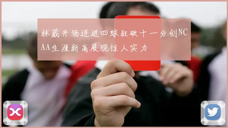 林葳开场连进四球狂砍十一分创NCAA生涯新高展现惊人实力