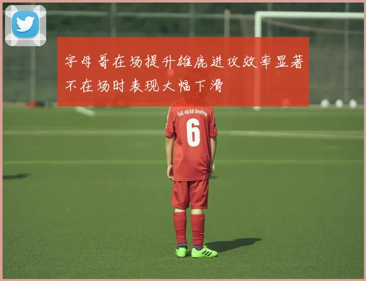 字母哥在场提升雄鹿进攻效率显著不在场时表现大幅下滑