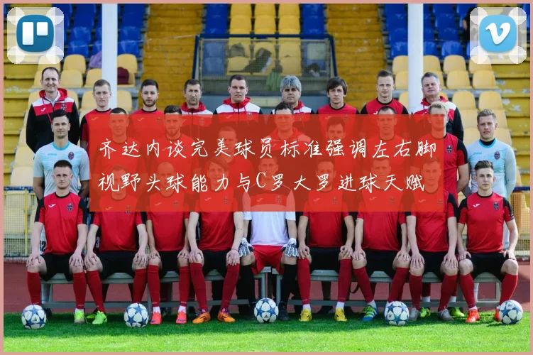 齐达内谈完美球员标准强调左右脚视野头球能力与C罗大罗进球天赋