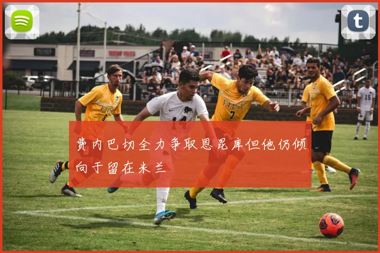 费内巴切全力争取恩昆库但他仍倾向于留在米兰