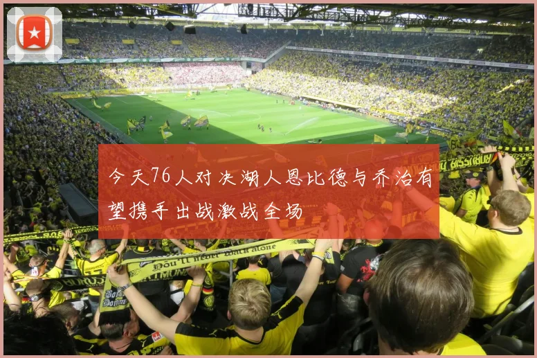 今天76人对决湖人恩比德与乔治有望携手出战激战全场