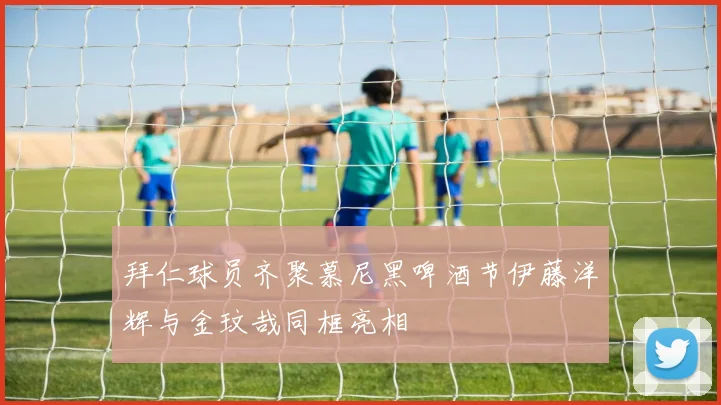 拜仁球员齐聚慕尼黑啤酒节伊藤洋辉与金玟哉同框亮相