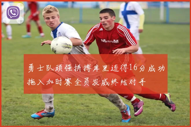 勇士队顽强拼搏库里连得16分成功拖入加时赛全员发威终结对手