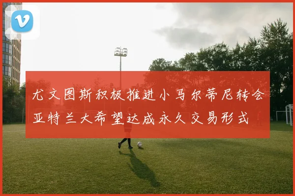 尤文图斯积极推进小马尔蒂尼转会亚特兰大希望达成永久交易形式